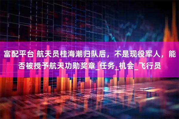 富配平台 航天员桂海潮归队后，不是现役军人，能否被授予航天功勋奖章_任务_机会_飞行员