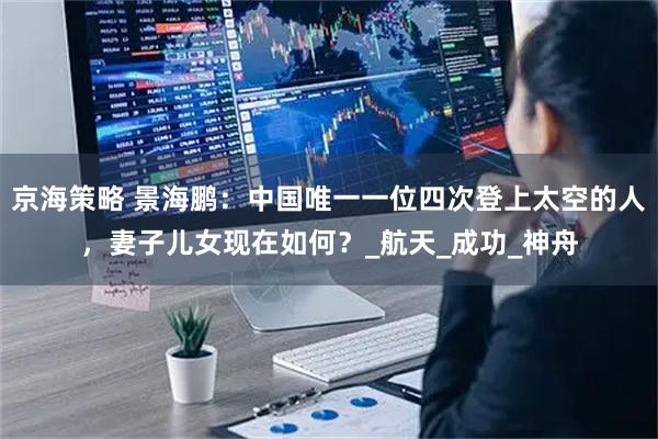 京海策略 景海鹏:中国唯一一位四次登上太空的人,妻子儿女现在如何?_航天_成功_神舟