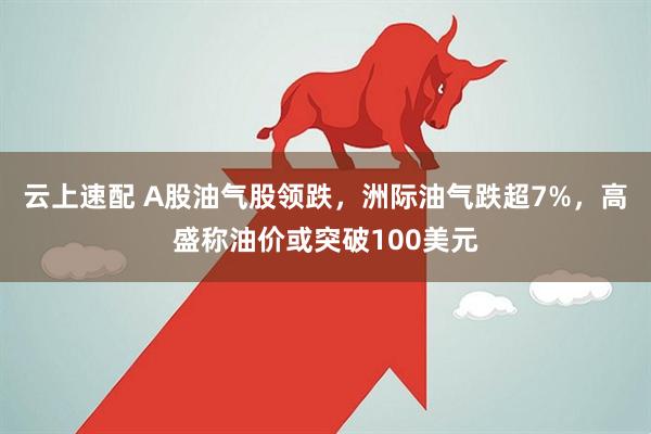 云上速配 A股油气股领跌，洲际油气跌超7%，高盛称油价或突破100美元