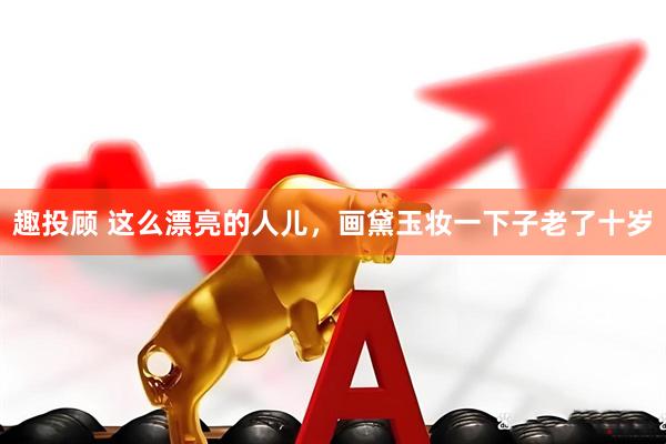 趣投顾 这么漂亮的人儿，画黛玉妆一下子老了十岁